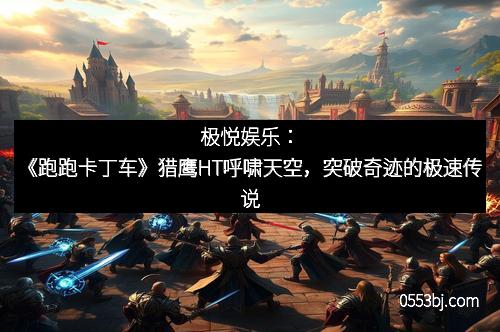 极悦娱乐：《跑跑卡丁车》猎鹰HT呼啸天空，突破奇迹的极速传说