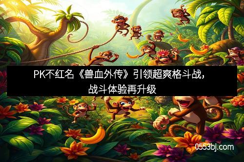 PK不红名《兽血外传》引领超爽格斗战，战斗体验再升级