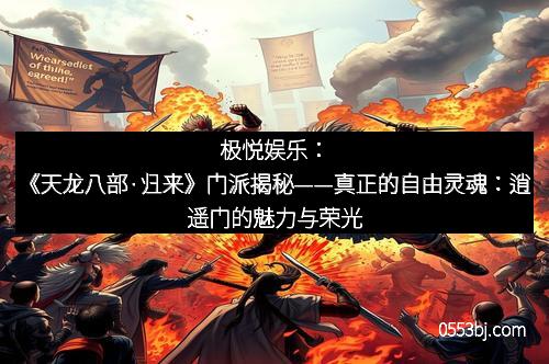 极悦娱乐：《天龙八部·归来》门派揭秘——真正的自由灵魂：逍遥门的魅力与荣光