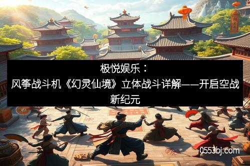 极悦娱乐：风筝战斗机《幻灵仙境》立体战斗详解——开启空战新纪元