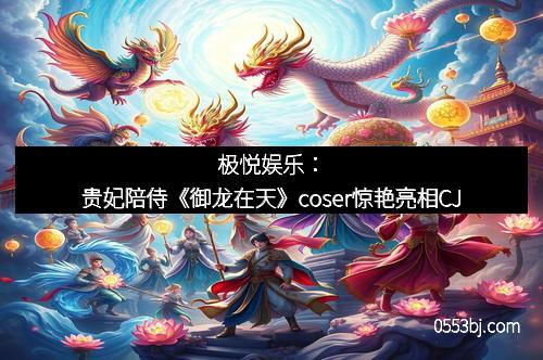 极悦娱乐：贵妃陪侍《御龙在天》coser惊艳亮相CJ
